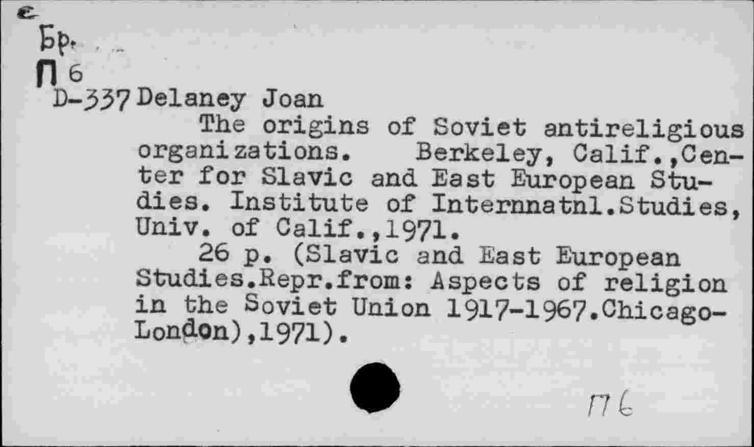 ﻿Et», . _
He
D-337 Delaney Joan
The origins of Soviet antireligious organizations. Berkeley, Calif.»Center for Slavic and East European Studies. Institute of Internnatnl.Studies, Univ, of Calif.,1971.
26 p. (Slavic and East European Studies.Kepr.from: Aspects of religion in the Soviet Union 1917-1967.Chicago-London) ,1971).